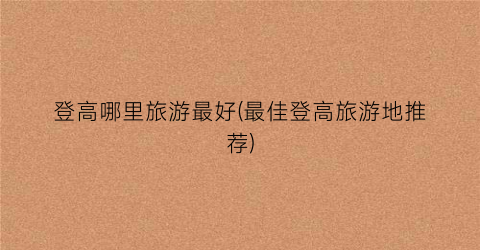 登高哪里旅游最好(最佳登高旅游地推荐)