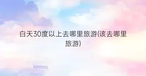 白天30度以上去哪里旅游(该去哪里旅游)