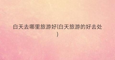 白天去哪里旅游好(白天旅游的好去处)