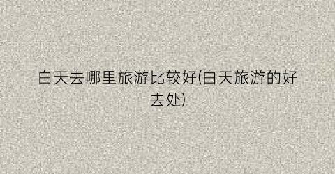 白天去哪里旅游比较好(白天旅游的好去处)