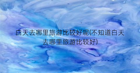 白天去哪里旅游比较好呢(不知道白天去哪里旅游比较好)