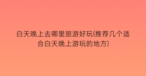 白天晚上去哪里旅游好玩(推荐几个适合白天晚上游玩的地方)