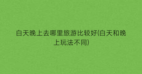 白天晚上去哪里旅游比较好(白天和晚上玩法不同)