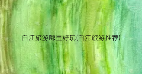白江旅游哪里好玩(白江旅游推荐)