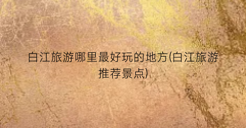 白江旅游哪里最好玩的地方(白江旅游推荐景点)