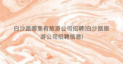 白沙路哪里有旅游公司招聘(白沙路旅游公司招聘信息)