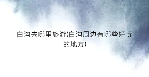 白沟去哪里旅游(白沟周边有哪些好玩的地方)