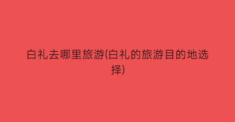 白礼去哪里旅游(白礼的旅游目的地选择)