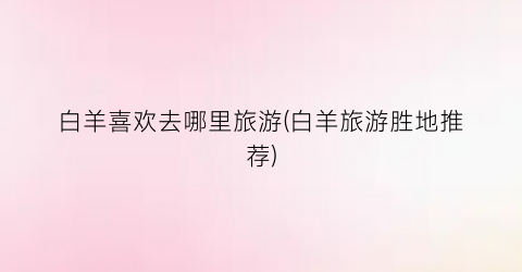 白羊喜欢去哪里旅游(白羊旅游胜地推荐)