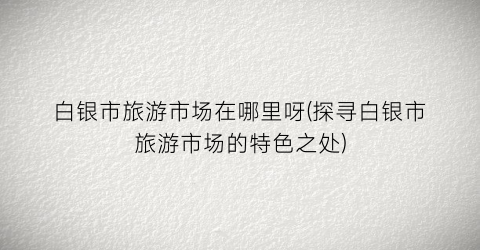 白银市旅游市场在哪里呀(探寻白银市旅游市场的特色之处)