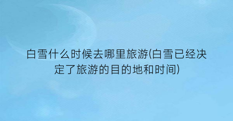 白雪什么时候去哪里旅游(白雪已经决定了旅游的目的地和时间)