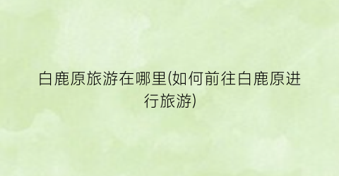 白鹿原旅游在哪里(如何前往白鹿原进行旅游)