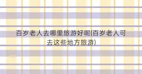 百岁老人去哪里旅游好呢(百岁老人可去这些地方旅游)