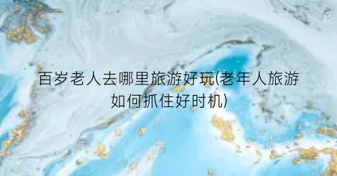 百岁老人去哪里旅游好玩(老年人旅游如何抓住好时机)