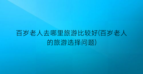 百岁老人去哪里旅游比较好(百岁老人的旅游选择问题)