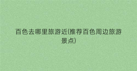 百色去哪里旅游近(推荐百色周边旅游景点)