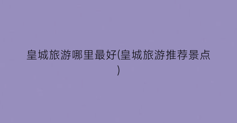 皇城旅游哪里最好(皇城旅游推荐景点)