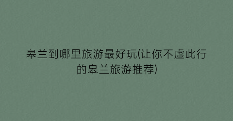 皋兰到哪里旅游最好玩(让你不虚此行的皋兰旅游推荐)