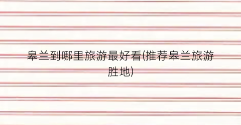 皋兰到哪里旅游最好看(推荐皋兰旅游胜地)