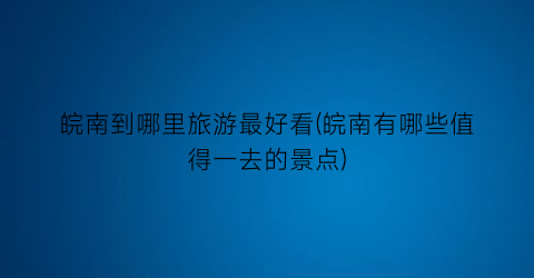 皖南到哪里旅游最好看(皖南有哪些值得一去的景点)