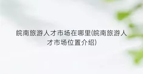 皖南旅游人才市场在哪里(皖南旅游人才市场位置介绍)