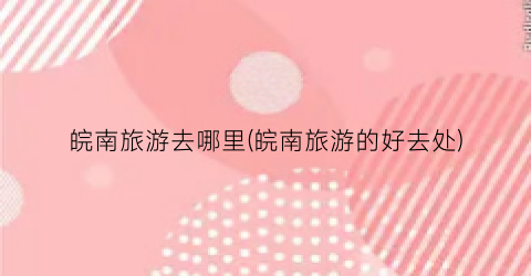 皖南旅游去哪里(皖南旅游的好去处)