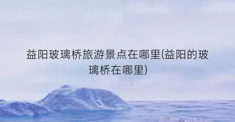 益阳玻璃桥旅游景点在哪里(益阳的玻璃桥在哪里)