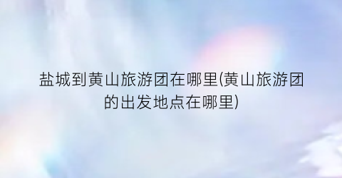 盐城到黄山旅游团在哪里(黄山旅游团的出发地点在哪里)