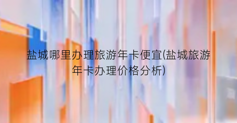 盐城哪里办理旅游年卡便宜(盐城旅游年卡办理价格分析)