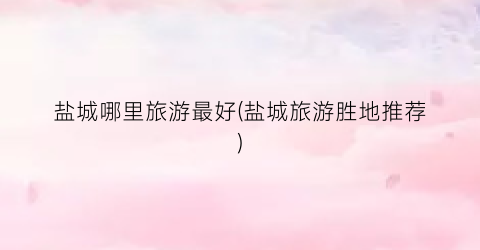 盐城哪里旅游最好(盐城旅游胜地推荐)