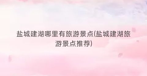 盐城建湖哪里有旅游景点(盐城建湖旅游景点推荐)