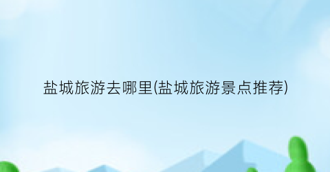 盐城旅游去哪里(盐城旅游景点推荐)