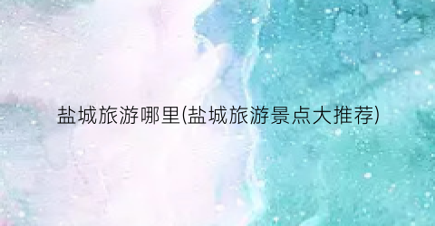 盐城旅游哪里(盐城旅游景点大推荐)