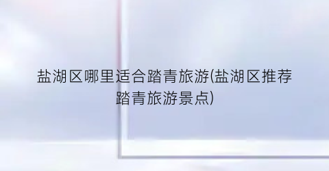 盐湖区哪里适合踏青旅游(盐湖区推荐踏青旅游景点)