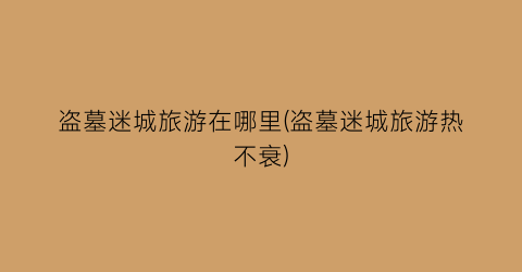 盗墓迷城旅游在哪里(盗墓迷城旅游热不衰)