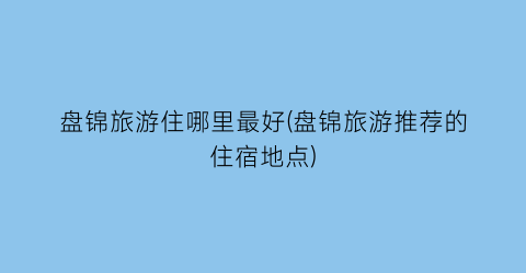 盘锦旅游住哪里最好(盘锦旅游推荐的住宿地点)