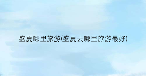 盛夏哪里旅游(盛夏去哪里旅游最好)