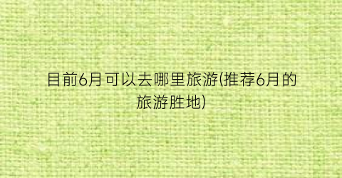 目前6月可以去哪里旅游(推荐6月的旅游胜地)