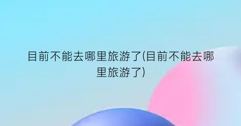 目前不能去哪里旅游了(目前不能去哪里旅游了)