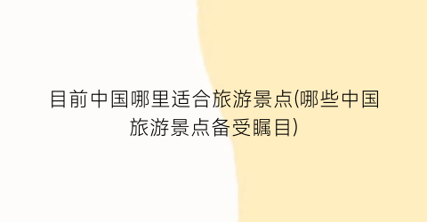 目前中国哪里适合旅游景点(哪些中国旅游景点备受瞩目)