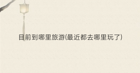 目前到哪里旅游(最近都去哪里玩了)