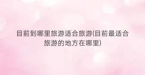 目前到哪里旅游适合旅游(目前最适合旅游的地方在哪里)