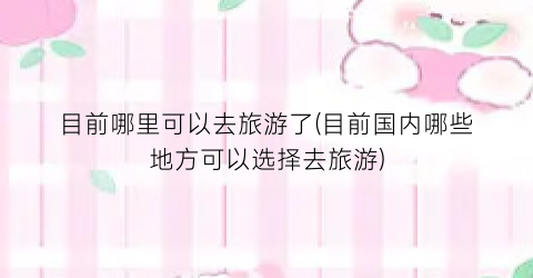 目前哪里可以去旅游了(目前国内哪些地方可以选择去旅游)