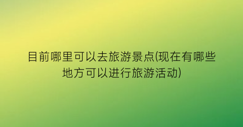 目前哪里可以去旅游景点(现在有哪些地方可以进行旅游活动)