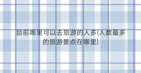目前哪里可以去旅游的人多(人数最多的旅游景点在哪里)