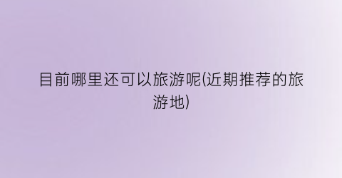 目前哪里还可以旅游呢(近期推荐的旅游地)