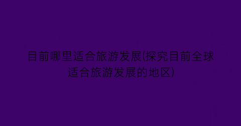 目前哪里适合旅游发展(探究目前全球适合旅游发展的地区)