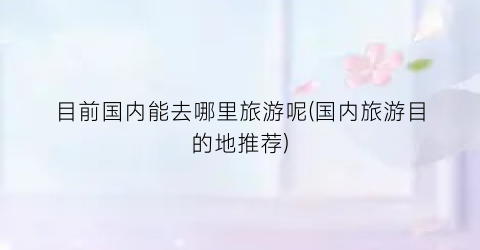 目前国内能去哪里旅游呢(国内旅游目的地推荐)