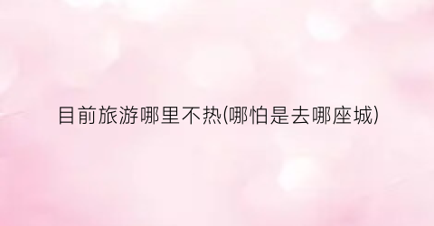 目前旅游哪里不热(哪怕是去哪座城)
