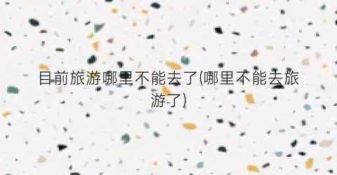 目前旅游哪里不能去了(哪里不能去旅游了)